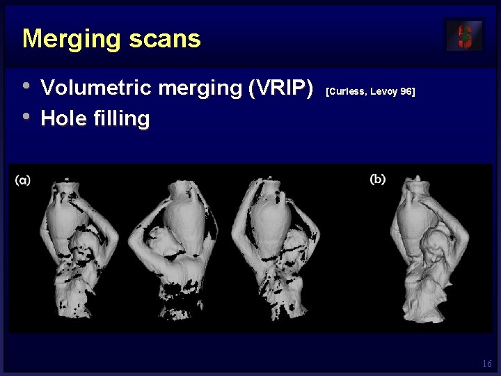 Merging scans • Volumetric merging (VRIP) • Hole filling [Curless, Levoy 96] 16 