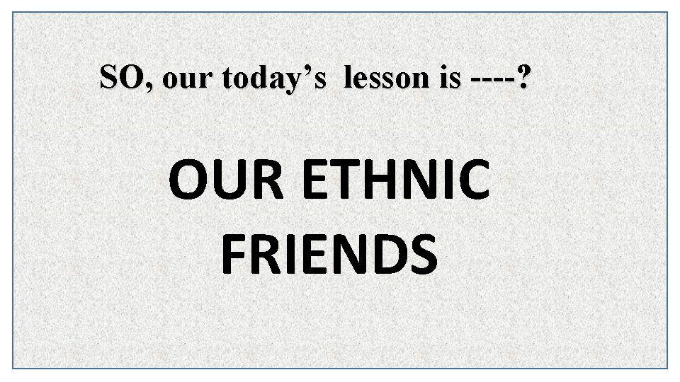 SO, our today’s lesson is ----? OUR ETHNIC FRIENDS 