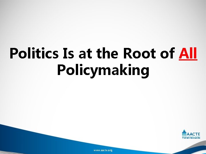 Politics Is at the Root of All Policymaking www. aacte. org 