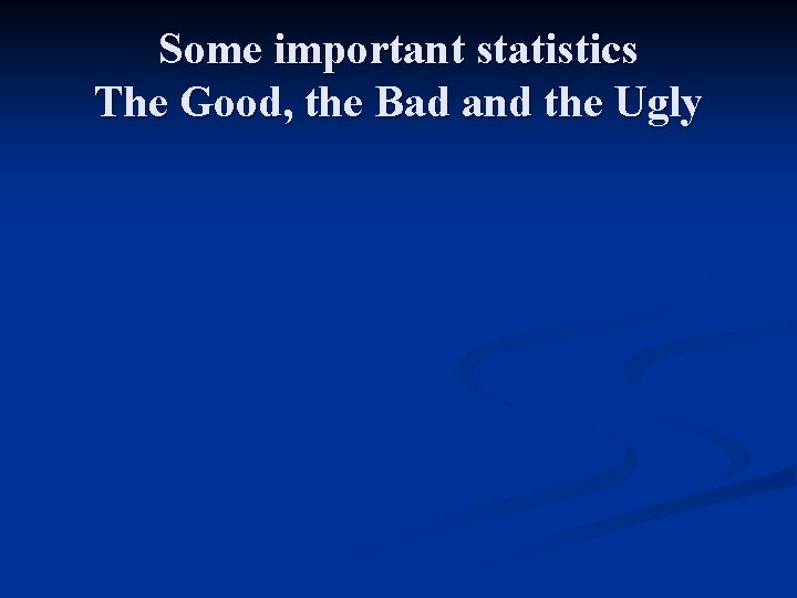 Some important statistics The Good, the Bad and the Ugly 