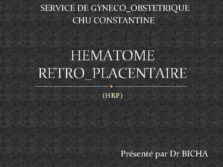 SERVICE DE GYNECO_OBSTETRIQUE CHU CONSTANTINE HEMATOME RETRO_PLACENTAIRE (HRP) Présenté par Dr BICHA 