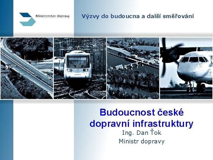 Výzvy do budoucna a další směřování Budoucnost české dopravní infrastruktury Ing. Dan Ťok Ministr