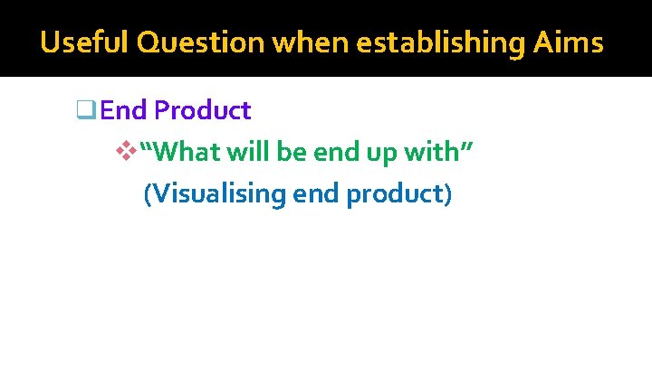 Useful Question when establishing Aims q. End Product v“What will be end up with”