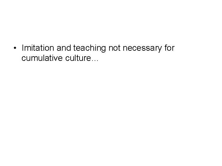  • Imitation and teaching not necessary for cumulative culture… 