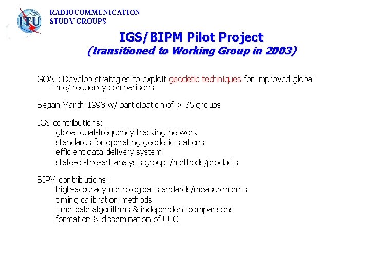 RADIOCOMMUNICATION STUDY GROUPS IGS/BIPM Pilot Project (transitioned to Working Group in 2003) GOAL: Develop