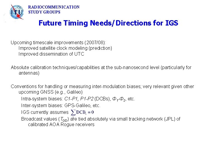 RADIOCOMMUNICATION STUDY GROUPS Future Timing Needs/Directions for IGS Upcoming timescale improvements (2007/08): Improved satellite