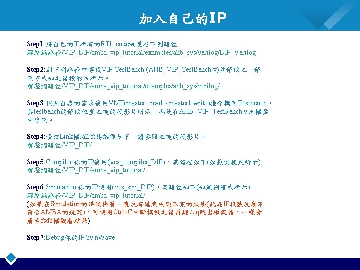 加入自己的IP Step 1: 將自己的IP所有的RTL code放置在下列路徑 解壓縮路徑/VIP_DIP/amba_vip_tutorial/examples/ahb_sys/verilog/DIP_Verilog Step 2: 到下列路徑中尋找VIP Test. Bench (AHB_VIP_Test. Bench. v)並修改之，修