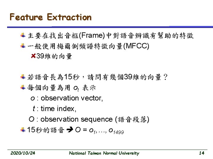 Feature Extraction 主要在找出音框(Frame)中對語音辨識有幫助的特徵 一般使用梅爾倒頻譜特徵向量(MFCC) 39維的向量 若語音長為 15秒，請問有幾個39維的向量？ 每個向量為用 ot 表示 o : observation vector,