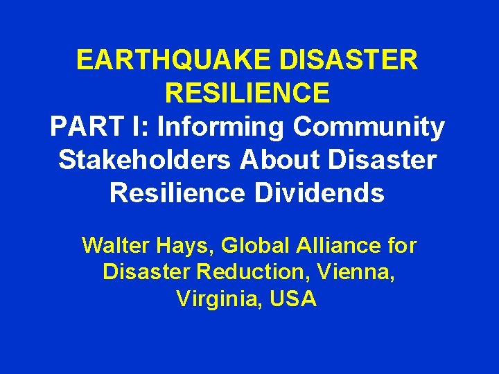 EARTHQUAKE DISASTER RESILIENCE PART I: Informing Community Stakeholders About Disaster Resilience Dividends Walter Hays,