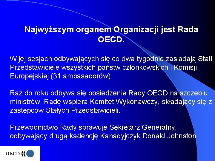 Najwyższym organem Organizacji jest Rada OECD. W jej sesjach odbywających się co dwa tygodnie