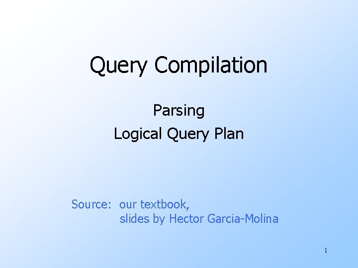 Query Compilation Parsing Logical Query Plan Source: our textbook, slides by Hector Garcia-Molina 1