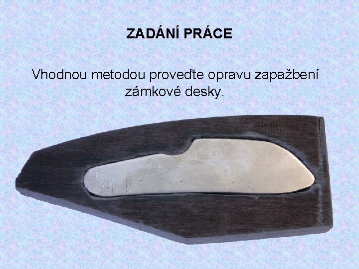 ZADÁNÍ PRÁCE Vhodnou metodou proveďte opravu zapažbení zámkové desky. 