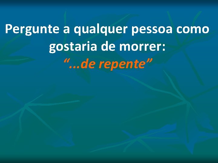 Pergunte a qualquer pessoa como gostaria de morrer: “. . . de repente” Pergunte a qualquer pessoa como gostaria de morrer: “. . . de repente”