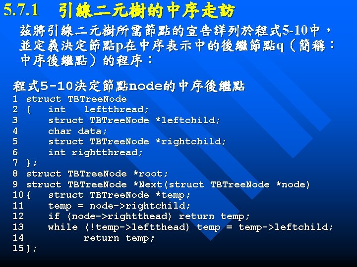 5. 7. 1　引線二元樹的中序走訪 茲將引線二元樹所需節點的宣告詳列於程式 5 -10中， 並定義決定節點p在中序表示中的後繼節點q（簡稱： 中序後繼點）的程序： 程式 5 -10決定節點node的中序後繼點 1 struct TBTree.