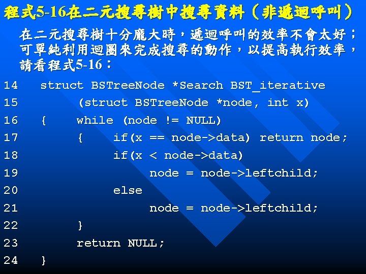 程式 5 -16在二元搜尋樹中搜尋資料（非遞迴呼叫） 在二元搜尋樹十分龐大時，遞迴呼叫的效率不會太好； 可單純利用迴圈來完成搜尋的動作，以提高執行效率， 請看程式 5 -16： 14 15 16 17 18 19