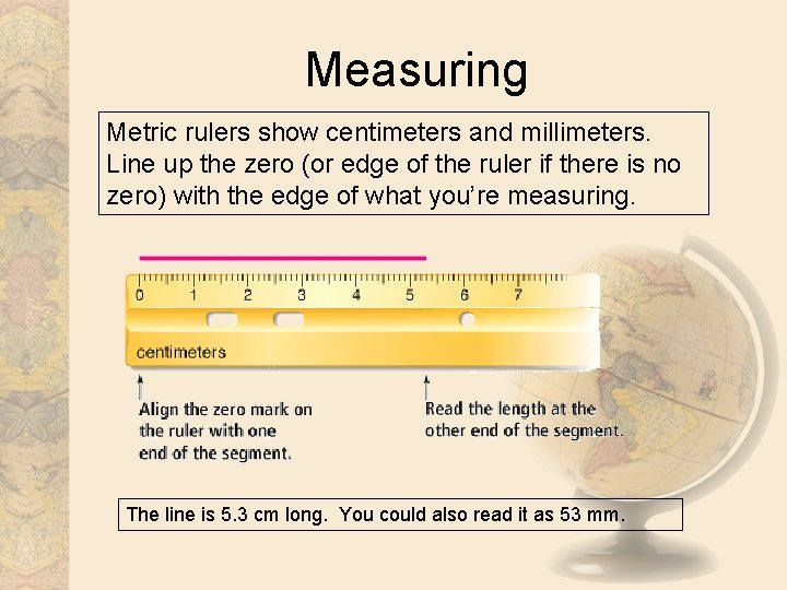 Measuring Metric rulers show centimeters and millimeters. Line up the zero (or edge of