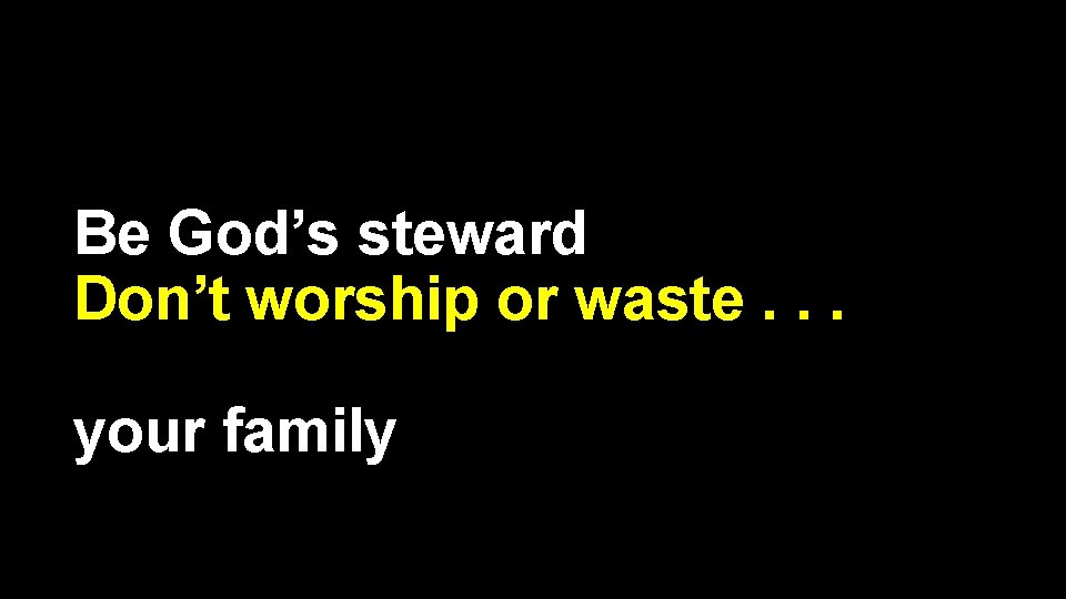 Be God’s steward Don’t worship or waste. . . your family 