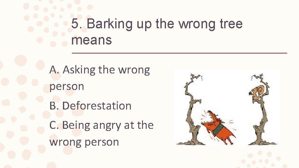 5. Barking up the wrong tree means A. Asking the wrong person B. Deforestation
