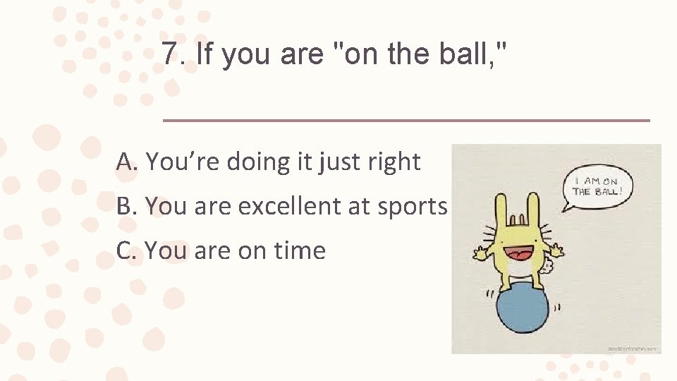 7. If you are "on the ball, " A. You’re doing it just right