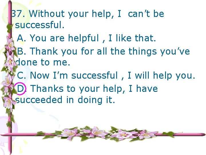 37. Without your help, I can’t be successful. A. You are helpful , I