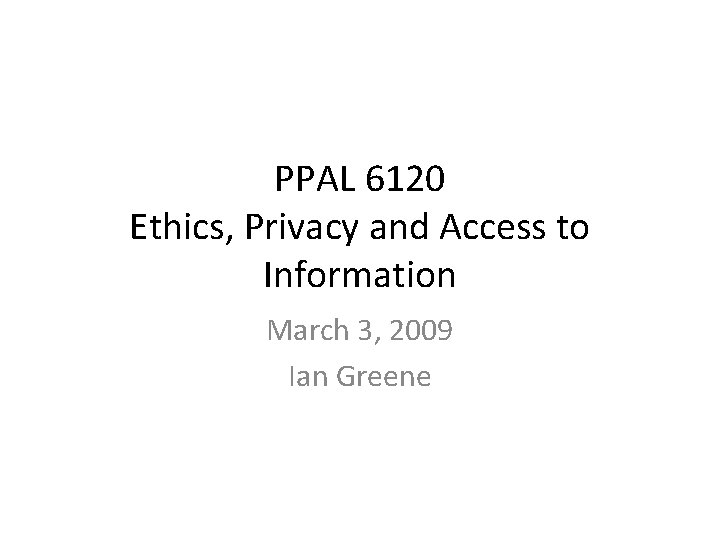 PPAL 6120 Ethics, Privacy and Access to Information March 3, 2009 Ian Greene 