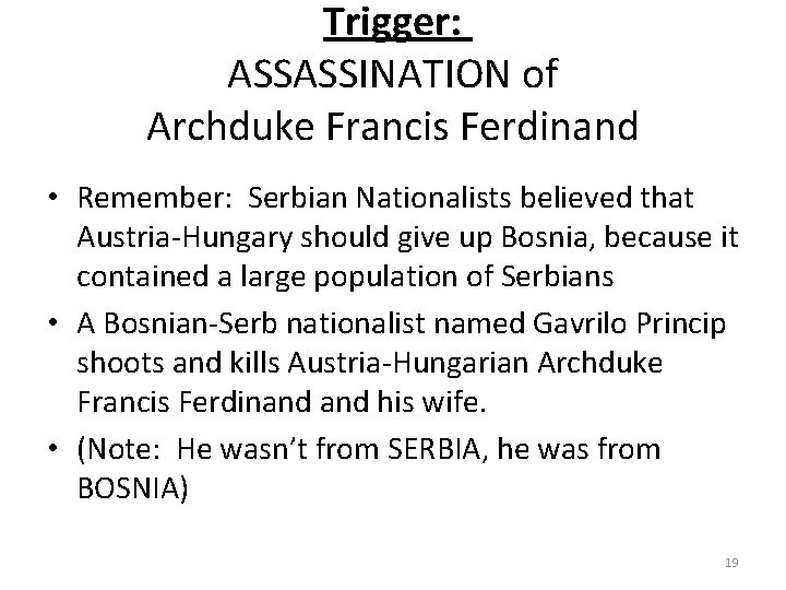 Trigger: ASSASSINATION of Archduke Francis Ferdinand • Remember: Serbian Nationalists believed that Austria-Hungary should