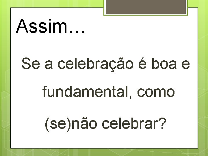 Assim… Se a celebração é boa e fundamental, como (se)não celebrar? 