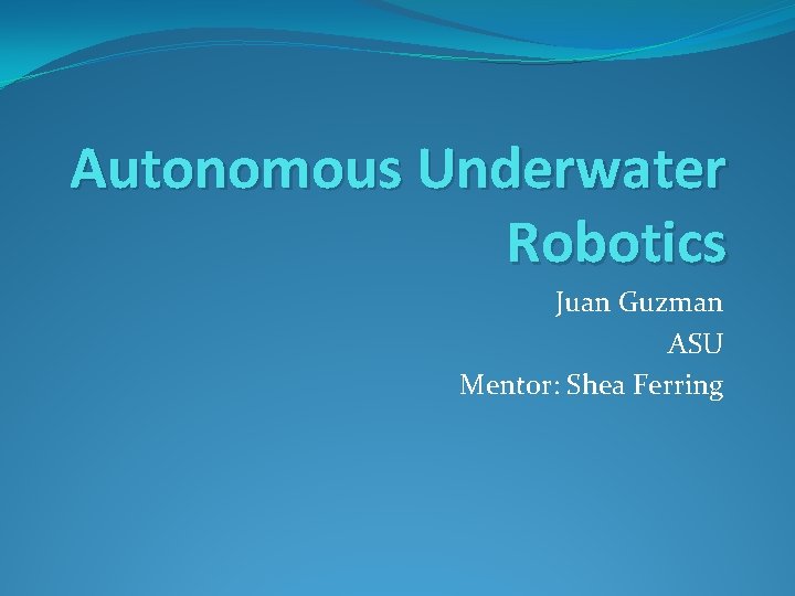 Autonomous Underwater Robotics Juan Guzman ASU Mentor: Shea Ferring 