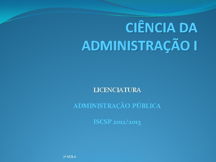 CIÊNCIA DA ADMINISTRAÇÃO I LICENCIATURA ADMINISTRAÇÃO PÚBLICA ISCSP 2012/2013 7ª AULA 