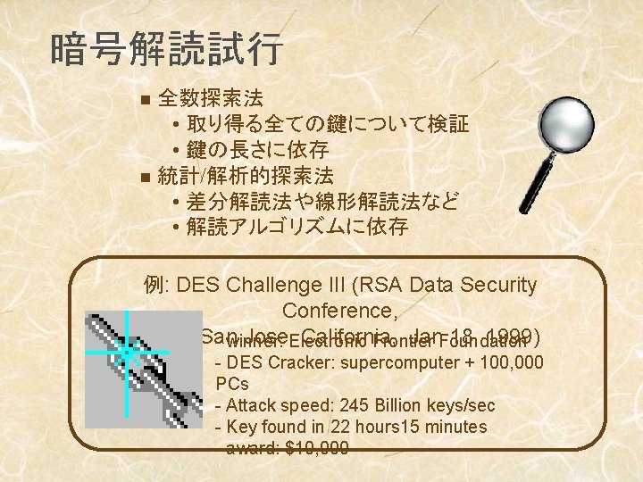 暗号解読試行 全数探索法 • 取り得る全ての鍵について検証 • 鍵の長さに依存 n 統計/解析的探索法 • 差分解読法や線形解読法など • 解読アルゴリズムに依存 n 例: