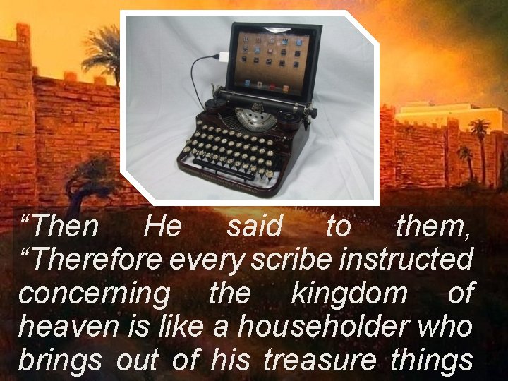 “Then He said to them, “Therefore every scribe instructed concerning the kingdom of heaven