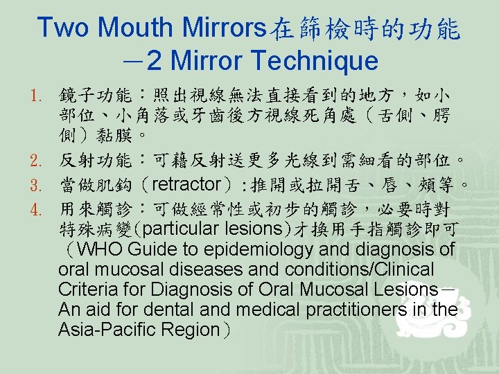 Two Mouth Mirrors在篩檢時的功能 －2 Mirror Technique 1. 鏡子功能：照出視線無法直接看到的地方，如小 部位、小角落或牙齒後方視線死角處（舌側、腭 側）黏膜。 2. 反射功能：可藉反射送更多光線到需細看的部位。 3. 當做肌鈎（retractor）: