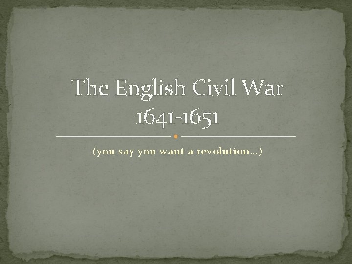The English Civil War 1641 -1651 (you say you want a revolution…) 
