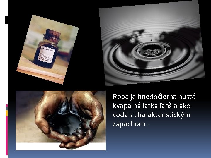 Ropa je hnedočierna hustá kvapalná latka ľahšia ako voda s charakteristickým zápachom. 