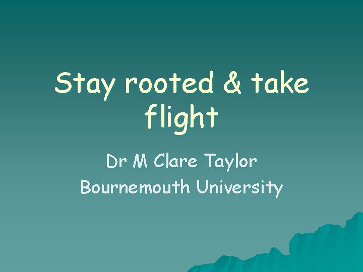 Stay rooted & take flight Dr M Clare Taylor Bournemouth University Stay rooted & take flight Dr M Clare Taylor Bournemouth University