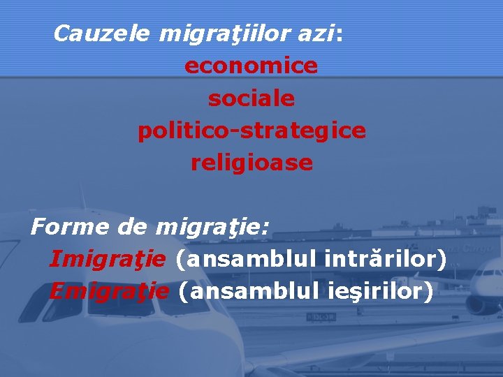 Cauzele migraţiilor azi: economice sociale politico-strategice religioase Forme de migraţie: Imigraţie (ansamblul intrărilor) Emigraţie