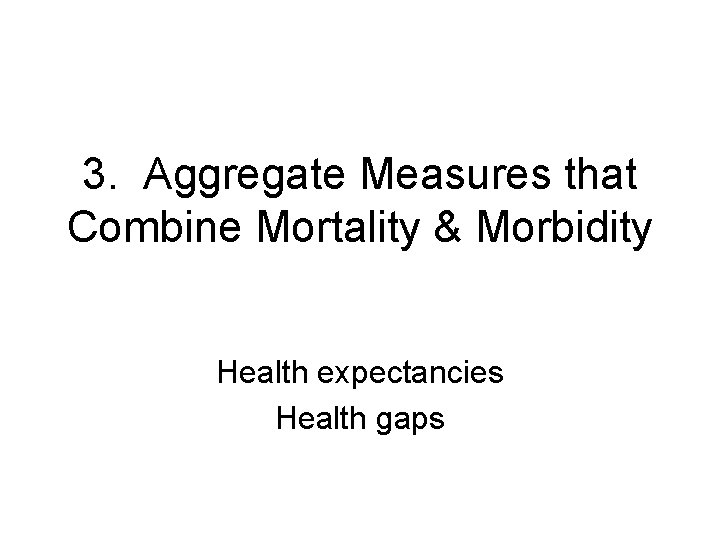 3. Aggregate Measures that Combine Mortality & Morbidity Health expectancies Health gaps 