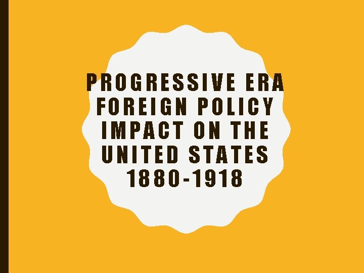 PROGRESSIVE ERA FOREIGN POLICY IMPACT ON THE UNITED STATES 1880 -1918 PROGRESSIVE ERA FOREIGN POLICY IMPACT ON THE UNITED STATES 1880 -1918