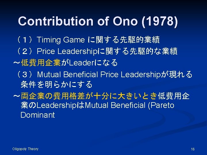 Contribution of Ono (1978) （１）Timing Game に関する先駆的業績 （２）Price Leadershipに関する先駆的な業績 ～低費用企業がLeaderになる （３）Mutual Beneficial Price Leadershipが現れる