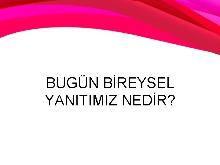 BUGÜN BİREYSEL YANITIMIZ NEDİR? 