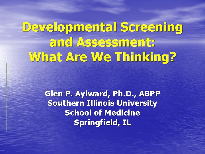 Developmental Screening and Assessment: What Are We Thinking? Glen P. Aylward, Ph. D. ,