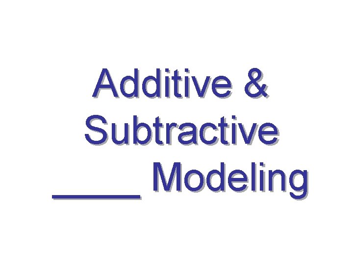 Additive & Subtractive ____ Modeling 