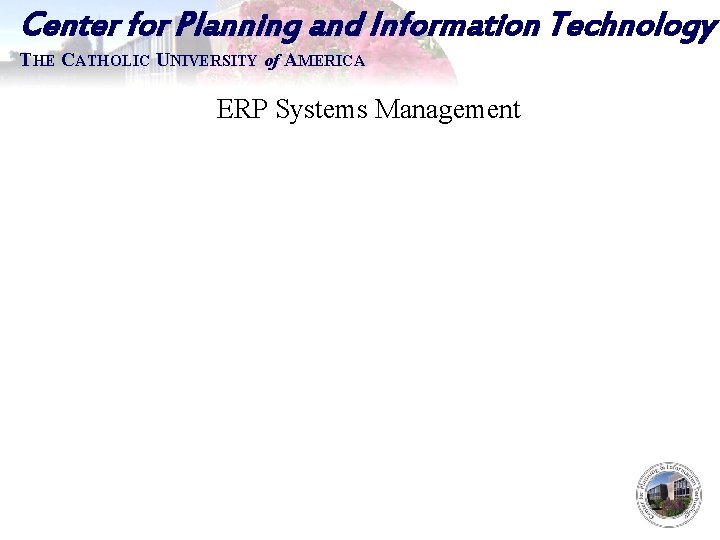 Center for Planning and Information Technology THE CATHOLIC UNIVERSITY of AMERICA ERP Systems Management