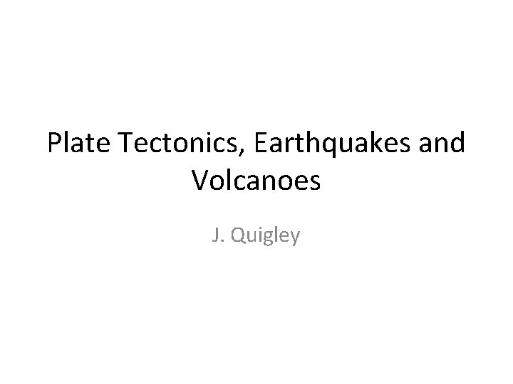 Plate Tectonics, Earthquakes and Volcanoes J. Quigley 