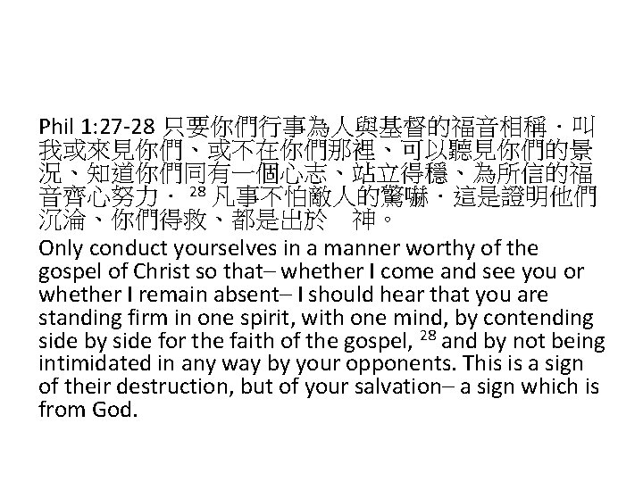 Phil 1: 27 -28 只要你們行事為人與基督的福音相稱．叫 我或來見你們、或不在你們那裡、可以聽見你們的景 況、知道你們同有一個心志、站立得穩、為所信的福 音齊心努力． 28 凡事不怕敵人的驚嚇．這是證明他們 沉淪、你們得救、都是出於　神。 Only conduct yourselves