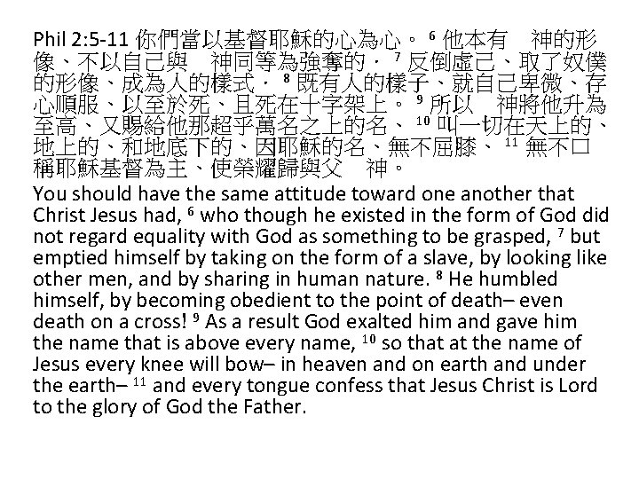 Phil 2: 5 -11 你們當以基督耶穌的心為心。 6 他本有　神的形 像、不以自己與　神同等為強奪的． 7 反倒虛己、取了奴僕 的形像、成為人的樣式． 8 既有人的樣子、就自己卑微、存 心順服、以至於死、且死在十字架上。