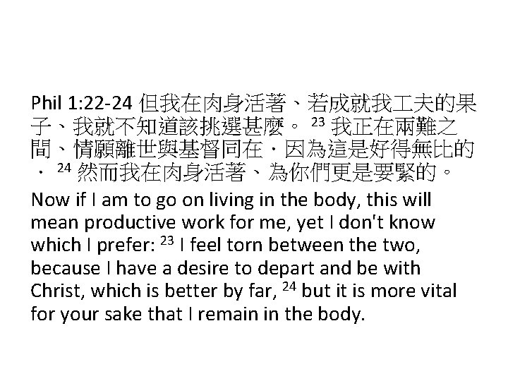 Phil 1: 22 -24 但我在肉身活著、若成就我 夫的果 子、我就不知道該挑選甚麼。 23 我正在兩難之 間、情願離世與基督同在．因為這是好得無比的 ． 24 然而我在肉身活著、為你們更是要緊的。 Now