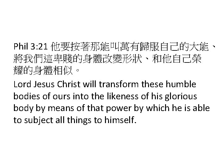 Phil 3: 21 他要按著那能叫萬有歸服自己的大能、 將我們這卑賤的身體改變形狀、和他自己榮 耀的身體相似。 Lord Jesus Christ will transform these humble bodies