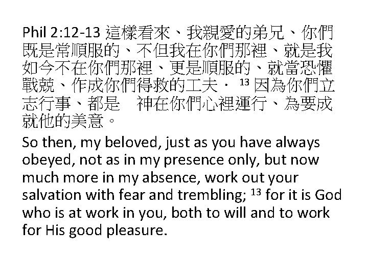 Phil 2: 12 -13 這樣看來、我親愛的弟兄、你們 既是常順服的、不但我在你們那裡、就是我 如今不在你們那裡、更是順服的、就當恐懼 戰兢、作成你們得救的 夫． 13 因為你們立 志行事、都是　神在你們心裡運行、為要成 就他的美意。 So