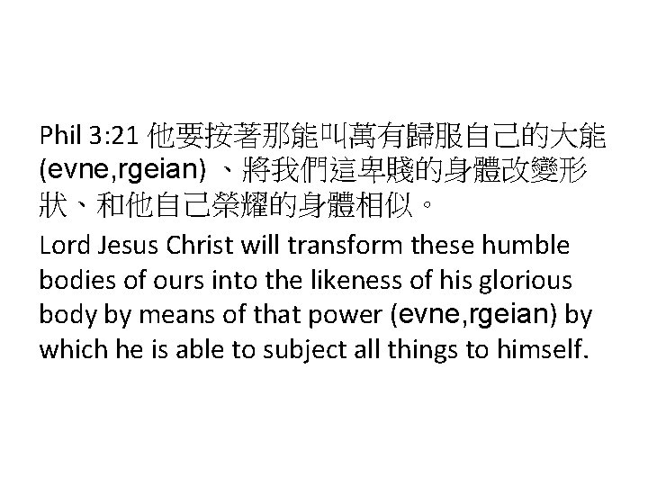 Phil 3: 21 他要按著那能叫萬有歸服自己的大能 (evne, rgeian) 、將我們這卑賤的身體改變形 狀、和他自己榮耀的身體相似。 Lord Jesus Christ will transform these